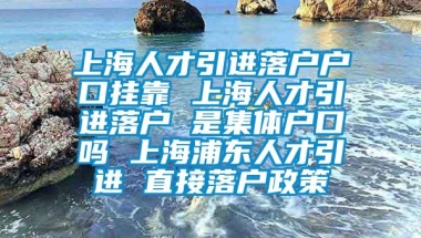 上海人才引进落户户口挂靠 上海人才引进落户 是集体户口吗 上海浦东人才引进 直接落户政策