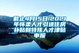 截止4月15日!2021年怀柔人才引进住房补贴和特殊人才津贴申报