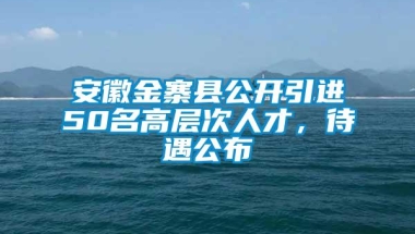 安徽金寨县公开引进50名高层次人才，待遇公布