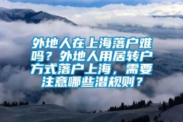 外地人在上海落户难吗？外地人用居转户方式落户上海，需要注意哪些潜规则？