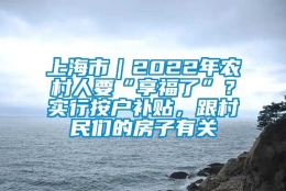 上海市｜2022年农村人要“享福了”？实行按户补贴，跟村民们的房子有关