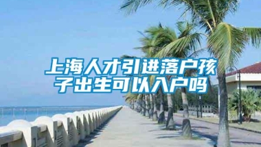 上海人才引进落户孩子出生可以入户吗