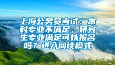 上海公务员考试：本科专业不满足，研究生专业满足可以报名吗？进入阅读模式