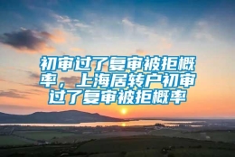 初审过了复审被拒概率，上海居转户初审过了复审被拒概率