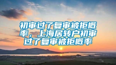 初审过了复审被拒概率，上海居转户初审过了复审被拒概率