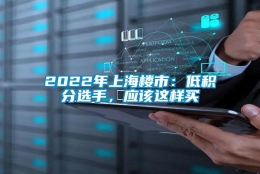 2022年上海楼市：低积分选手，应该这样买