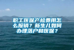 职工医保产检费用怎么报销？新生儿如何办理落户和医保？