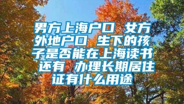 男方上海户口 女方外地户口 生下的孩子是否能在上海读书 还有 办理长期居住证有什么用途