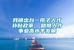 我镇出台一揽子人才补贴政策  助推人才事业高水平发展