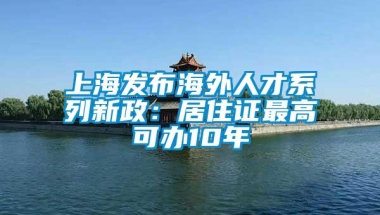 上海发布海外人才系列新政：居住证最高可办10年