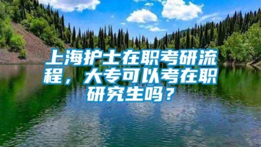 上海护士在职考研流程，大专可以考在职研究生吗？