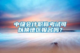 中级会计职称考试可以换地区报名吗？