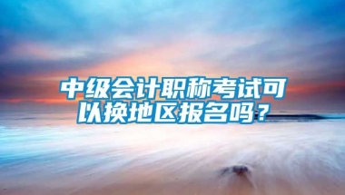 中级会计职称考试可以换地区报名吗？