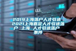 2019上海落户人才引进 2021上海嘉定人才引进落户 上海 人才引进落户 条件