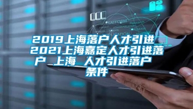 2019上海落户人才引进 2021上海嘉定人才引进落户 上海 人才引进落户 条件