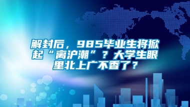 解封后，985毕业生将掀起“离沪潮”？大学生眼里北上广不香了？