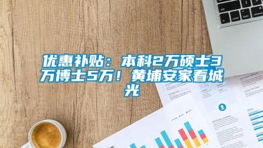 优惠补贴：本科2万硕士3万博士5万！黄埔安家看城光