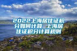 2022上海居住证积分如何计算 上海居住证积分计算规则