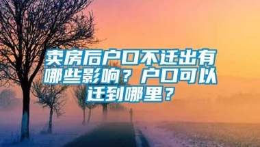 卖房后户口不迁出有哪些影响？户口可以迁到哪里？