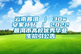 云南普洱 ｜ 30w安家补贴 ｜ 2022普洱市高校优秀毕业生招引公告