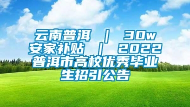 云南普洱 ｜ 30w安家补贴 ｜ 2022普洱市高校优秀毕业生招引公告