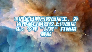 @沪全日制高校应届生、外省市全日制高校上海应届生：今年“村官”开始招募啦