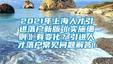 2021年上海人才引进落户新版《实施细则》有变化？引进人才落户常见问题解答！