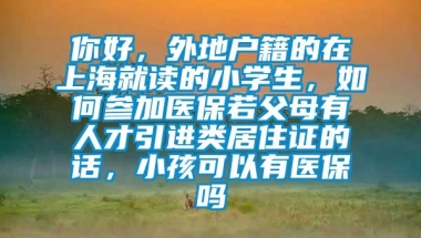 你好，外地户籍的在上海就读的小学生，如何参加医保若父母有人才引进类居住证的话，小孩可以有医保吗