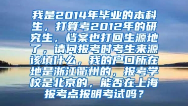 我是2014年毕业的本科生，打算考2012年的研究生，档案也打回生源地了，请问报考时考生来源该填什么，我的户口所在地是浙江衢州的，报考学校是北京的，能否在上海报考点报明考试吗？