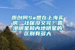 原创阿Sa想在上海买房，社保没交完？香港明星和内地明星的区别有多大