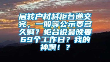 居转户材料柜台递交完，一般等公示要多久啊？柜台说最晚要69个工作日？我的神啊！？