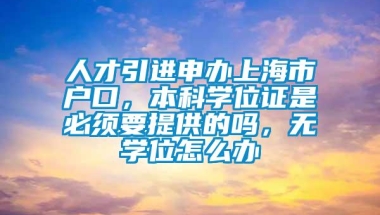 人才引进申办上海市户口，本科学位证是必须要提供的吗，无学位怎么办