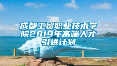 成都工贸职业技术学院2019年高端人才引进计划