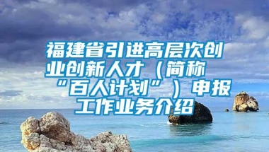 福建省引进高层次创业创新人才（简称“百人计划”）申报工作业务介绍