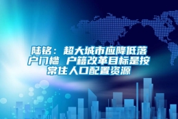 陆铭：超大城市应降低落户门槛 户籍改革目标是按常住人口配置资源