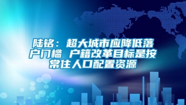 陆铭：超大城市应降低落户门槛 户籍改革目标是按常住人口配置资源