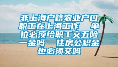 非上海户籍农业户口职工在上海工作  单位必须给职工交五险一金吗  住房公积金也必须交吗