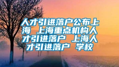 人才引进落户公布上海 上海重点机构人才引进落户 上海人才引进落户 学校