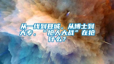 从一线到县城，从博士到大专，“抢人大战”在抢什么？