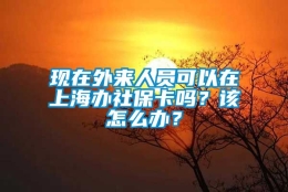 现在外来人员可以在上海办社保卡吗？该怎么办？