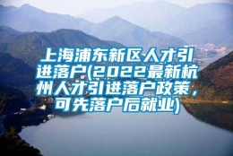 上海浦东新区人才引进落户(2022最新杭州人才引进落户政策，可先落户后就业)