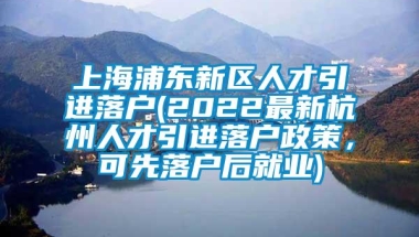 上海浦东新区人才引进落户(2022最新杭州人才引进落户政策，可先落户后就业)