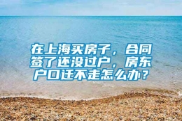 在上海买房子，合同签了还没过户，房东户口迁不走怎么办？