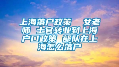 上海落户政策  女老师 士官转业到上海户口政策 部队在上海怎么落户