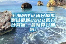 上海居住证积分模拟测试最新2022积分计算器，最新算分细则！