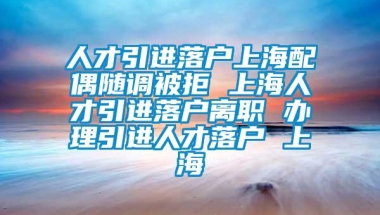 人才引进落户上海配偶随调被拒 上海人才引进落户离职 办理引进人才落户 上海