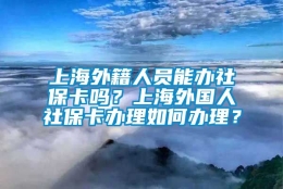 上海外籍人员能办社保卡吗？上海外国人社保卡办理如何办理？