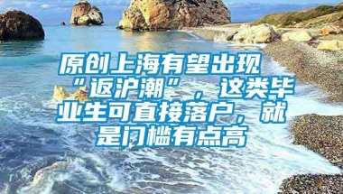 原创上海有望出现“返沪潮”，这类毕业生可直接落户，就是门槛有点高