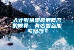 人才引进是最后两名的候补，有必要参加考察吗？