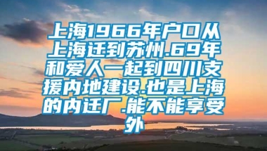 上海1966年户口从上海迁到苏州.69年和爱人一起到四川支援内地建设.也是上海的内迁厂.能不能享受外